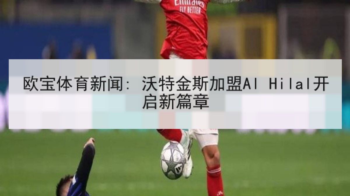 欧宝体育新闻: 沃特金斯加盟Al Hilal开启新篇章