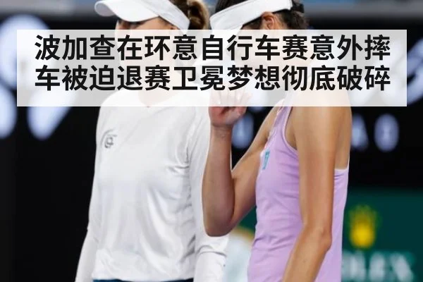 波加查在环意自行车赛意外摔车被迫退赛卫冕梦想彻底破碎